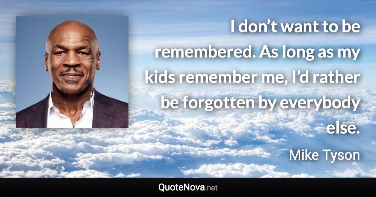 I don’t want to be remembered. As long as my kids remember me, I’d rather be forgotten by everybody else. - Mike Tyson quote