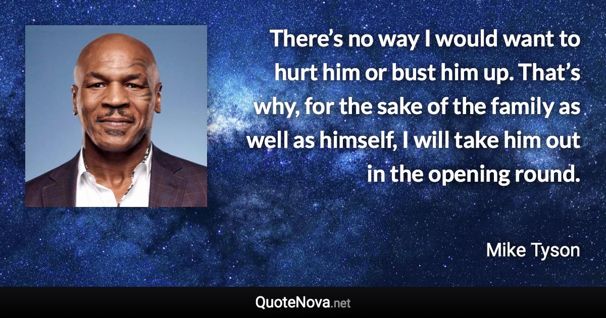 There’s no way I would want to hurt him or bust him up. That’s why, for the sake of the family as well as himself, I will take him out in the opening round. - Mike Tyson quote