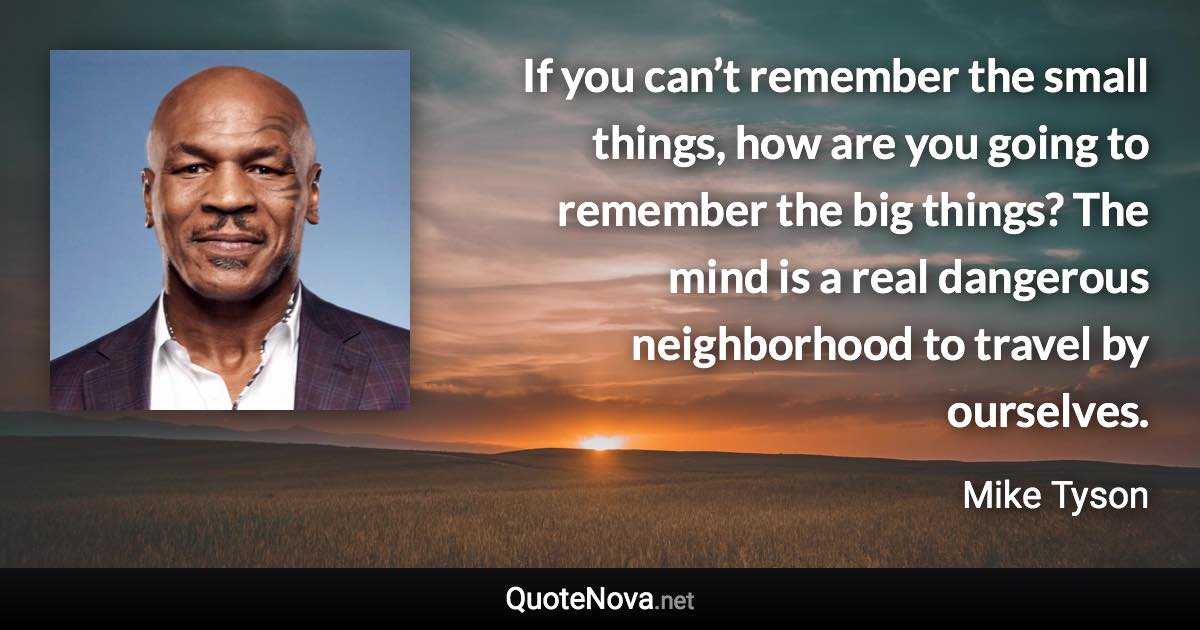 If you can’t remember the small things, how are you going to remember the big things? The mind is a real dangerous neighborhood to travel by ourselves. - Mike Tyson quote