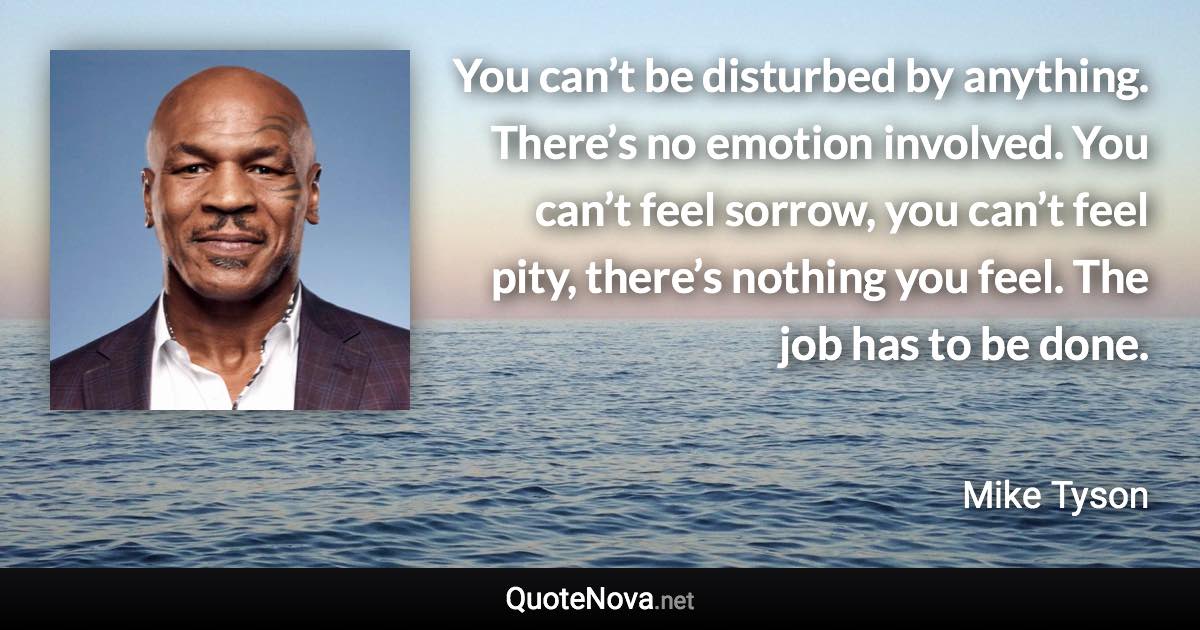 You can’t be disturbed by anything. There’s no emotion involved. You can’t feel sorrow, you can’t feel pity, there’s nothing you feel. The job has to be done. - Mike Tyson quote