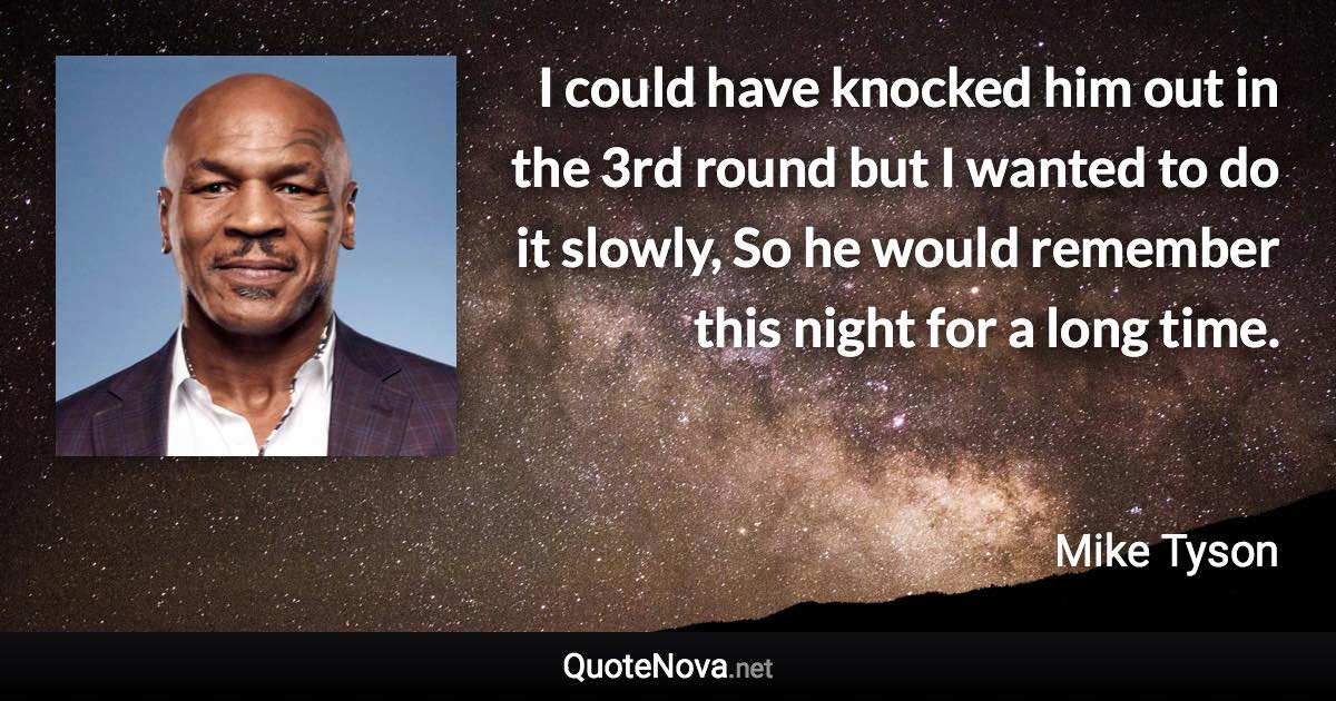 I could have knocked him out in the 3rd round but I wanted to do it slowly, So he would remember this night for a long time. - Mike Tyson quote