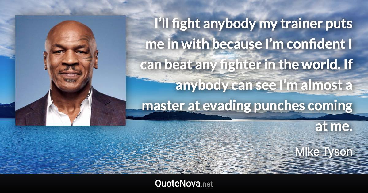 I’ll fight anybody my trainer puts me in with because I’m confident I can beat any fighter in the world. If anybody can see I’m almost a master at evading punches coming at me. - Mike Tyson quote