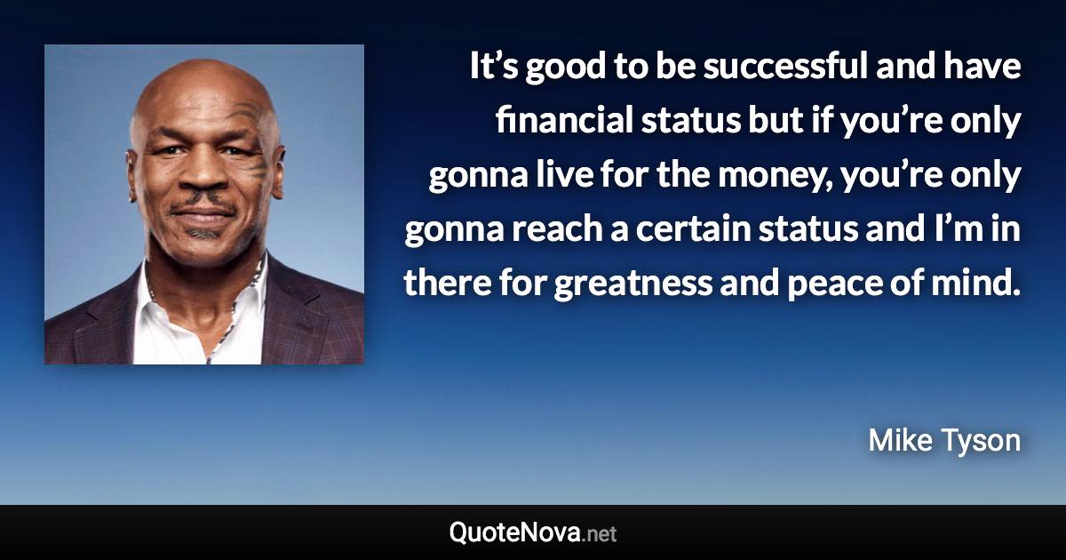 It’s good to be successful and have financial status but if you’re only gonna live for the money, you’re only gonna reach a certain status and I’m in there for greatness and peace of mind. - Mike Tyson quote