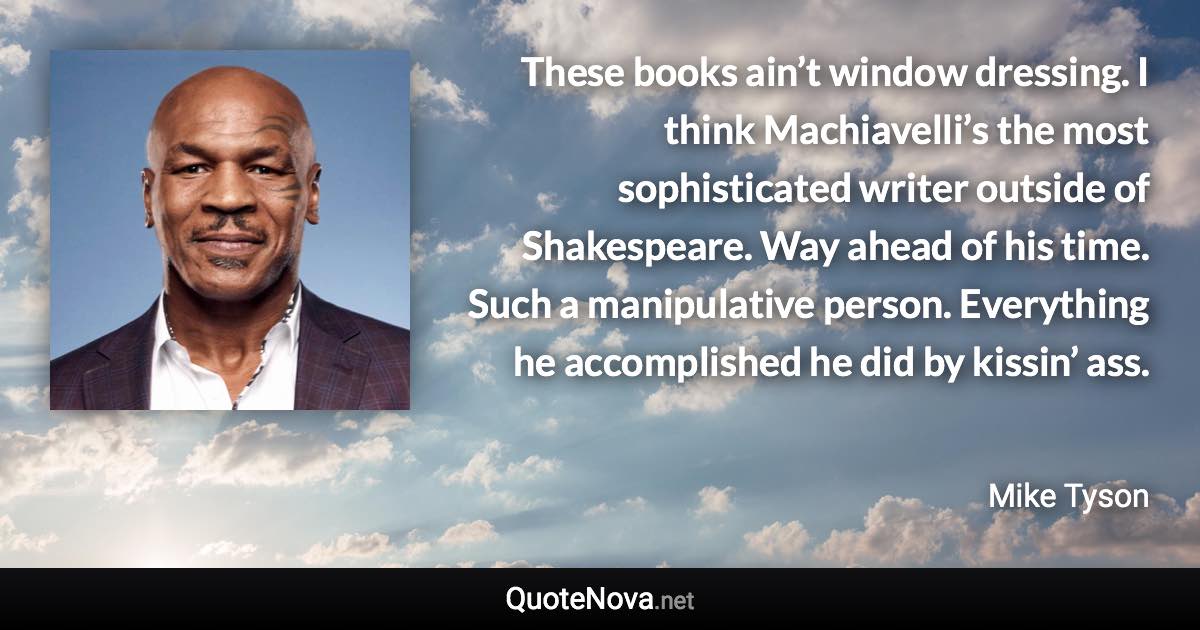 These books ain’t window dressing. I think Machiavelli’s the most sophisticated writer outside of Shakespeare. Way ahead of his time. Such a manipulative person. Everything he accomplished he did by kissin’ ass. - Mike Tyson quote