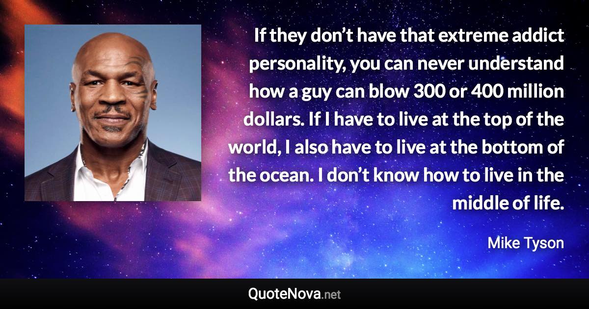 If they don’t have that extreme addict personality, you can never understand how a guy can blow 300 or 400 million dollars. If I have to live at the top of the world, I also have to live at the bottom of the ocean. I don’t know how to live in the middle of life. - Mike Tyson quote