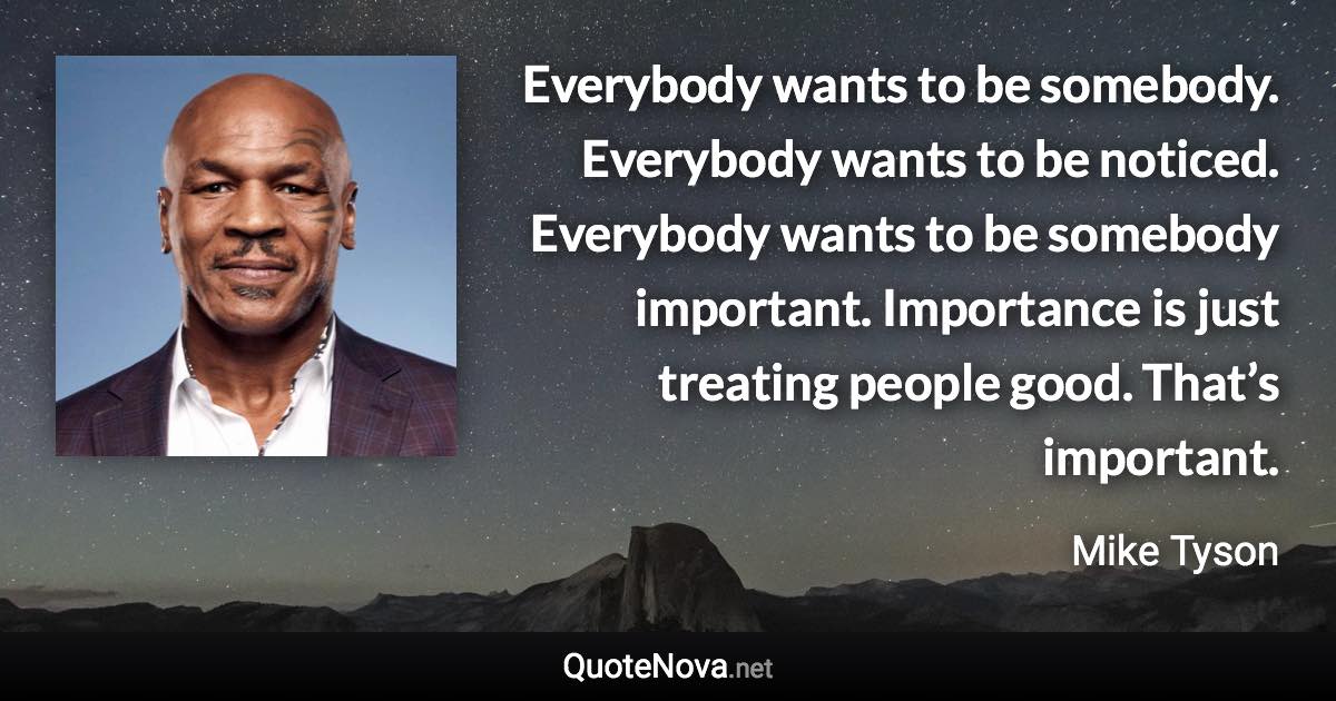 Everybody wants to be somebody. Everybody wants to be noticed. Everybody wants to be somebody important. Importance is just treating people good. That’s important. - Mike Tyson quote