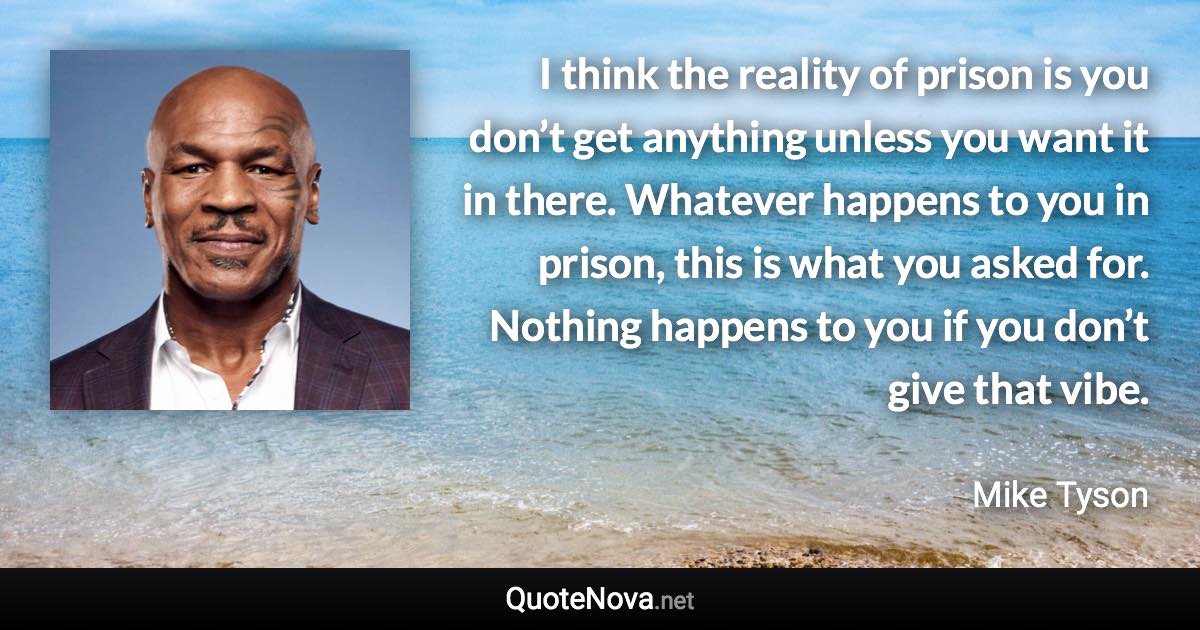 I think the reality of prison is you don’t get anything unless you want it in there. Whatever happens to you in prison, this is what you asked for. Nothing happens to you if you don’t give that vibe. - Mike Tyson quote