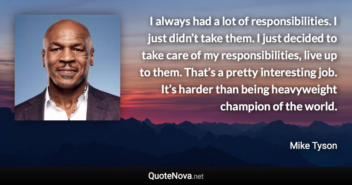 I always had a lot of responsibilities. I just didn’t take them. I just decided to take care of my responsibilities, live up to them. That’s a pretty interesting job. It’s harder than being heavyweight champion of the world. - Mike Tyson quote