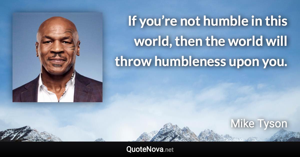 If you’re not humble in this world, then the world will throw humbleness upon you. - Mike Tyson quote