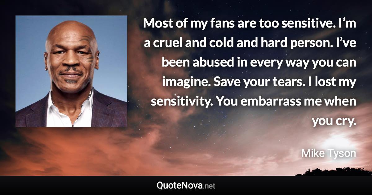 Most of my fans are too sensitive. I’m a cruel and cold and hard person. I’ve been abused in every way you can imagine. Save your tears. I lost my sensitivity. You embarrass me when you cry. - Mike Tyson quote