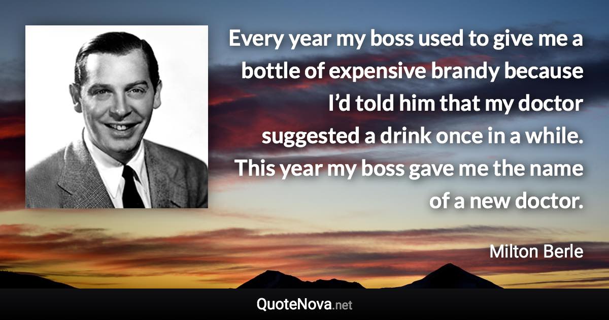 Every year my boss used to give me a bottle of expensive brandy because I’d told him that my doctor suggested a drink once in a while. This year my boss gave me the name of a new doctor. - Milton Berle quote