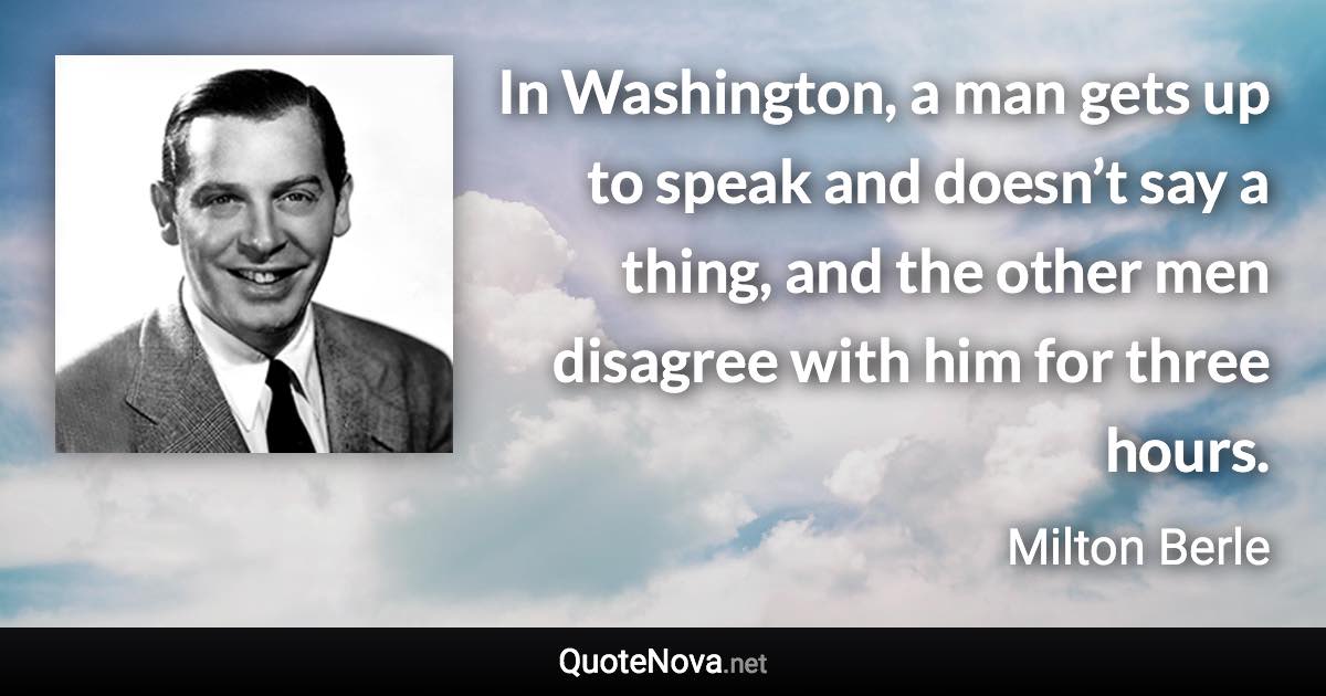 In Washington, a man gets up to speak and doesn’t say a thing, and the other men disagree with him for three hours. - Milton Berle quote