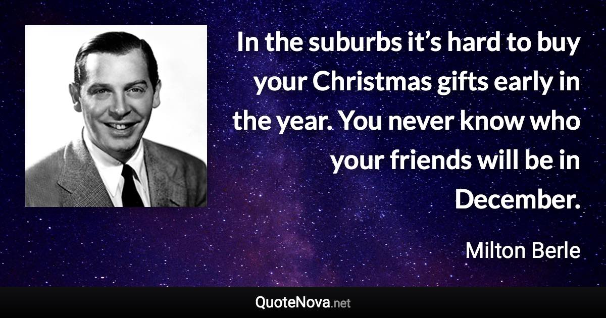 In the suburbs it’s hard to buy your Christmas gifts early in the year. You never know who your friends will be in December. - Milton Berle quote