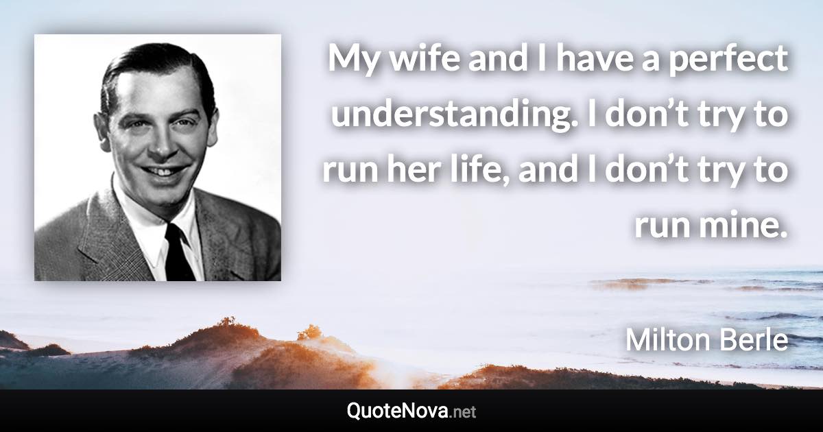 My wife and I have a perfect understanding. I don’t try to run her life, and I don’t try to run mine. - Milton Berle quote