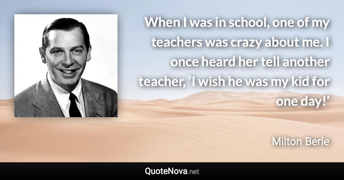 When I was in school, one of my teachers was crazy about me. I once heard her tell another teacher, ‘I wish he was my kid for one day!’ - Milton Berle quote