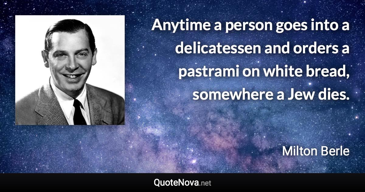 Anytime a person goes into a delicatessen and orders a pastrami on white bread, somewhere a Jew dies. - Milton Berle quote