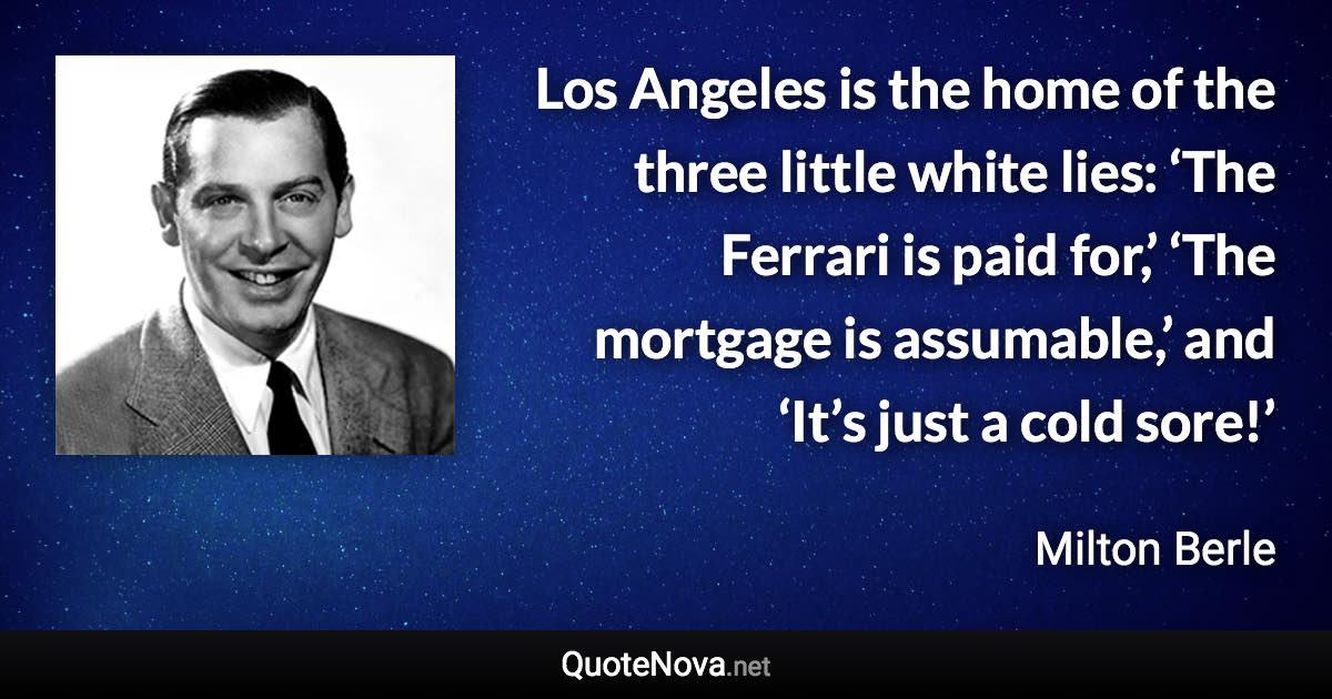 Los Angeles is the home of the three little white lies: ‘The Ferrari is paid for,’ ‘The mortgage is assumable,’ and ‘It’s just a cold sore!’ - Milton Berle quote