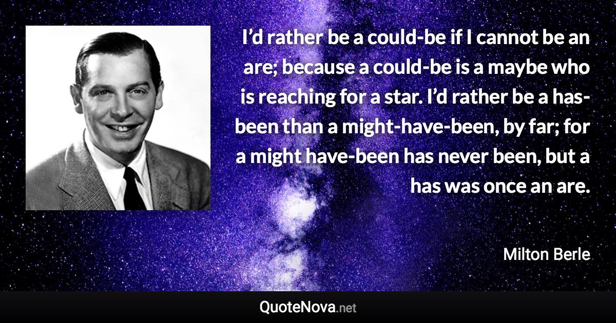 I’d rather be a could-be if I cannot be an are; because a could-be is a maybe who is reaching for a star. I’d rather be a has-been than a might-have-been, by far; for a might have-been has never been, but a has was once an are. - Milton Berle quote