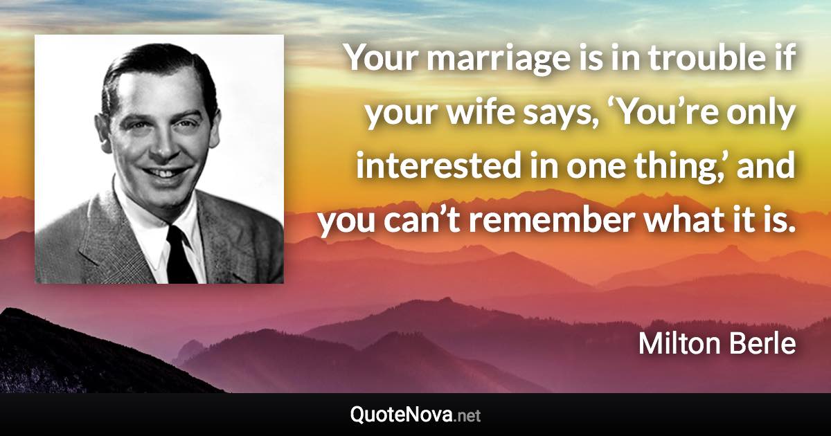 Your marriage is in trouble if your wife says, ‘You’re only interested in one thing,’ and you can’t remember what it is. - Milton Berle quote