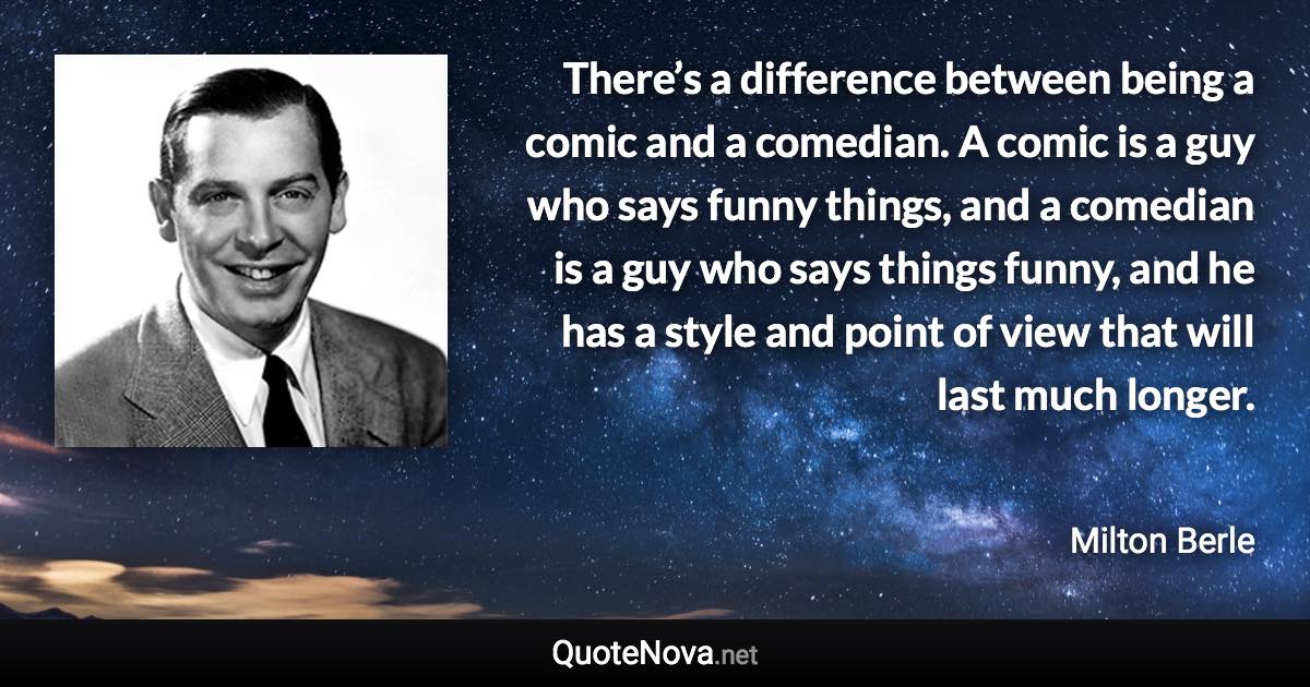 There’s a difference between being a comic and a comedian. A comic is a guy who says funny things, and a comedian is a guy who says things funny, and he has a style and point of view that will last much longer. - Milton Berle quote