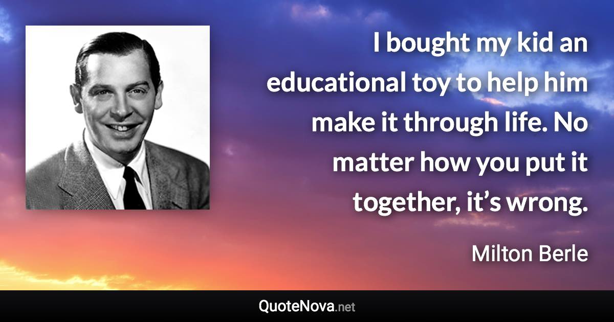 I bought my kid an educational toy to help him make it through life. No matter how you put it together, it’s wrong. - Milton Berle quote
