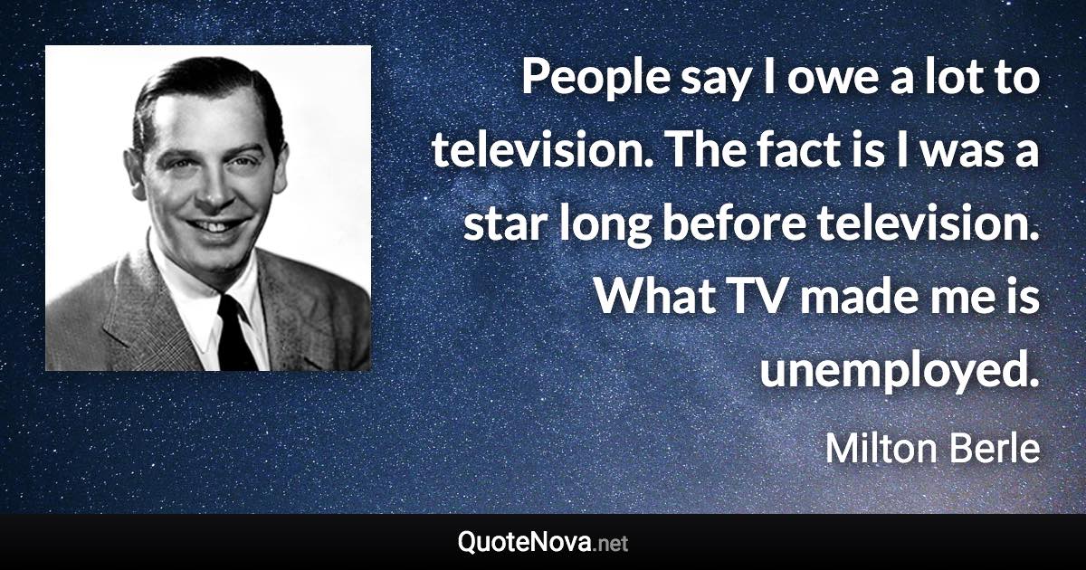 People say I owe a lot to television. The fact is I was a star long before television. What TV made me is unemployed. - Milton Berle quote