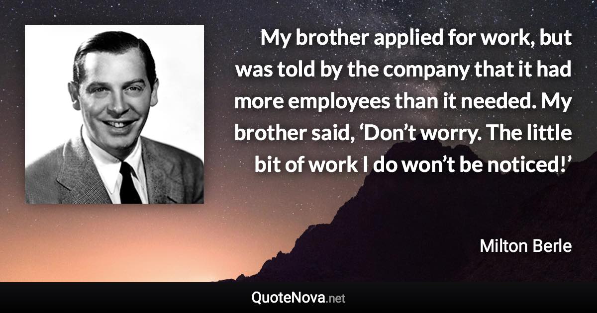 My brother applied for work, but was told by the company that it had more employees than it needed. My brother said, ‘Don’t worry. The little bit of work I do won’t be noticed!’ - Milton Berle quote