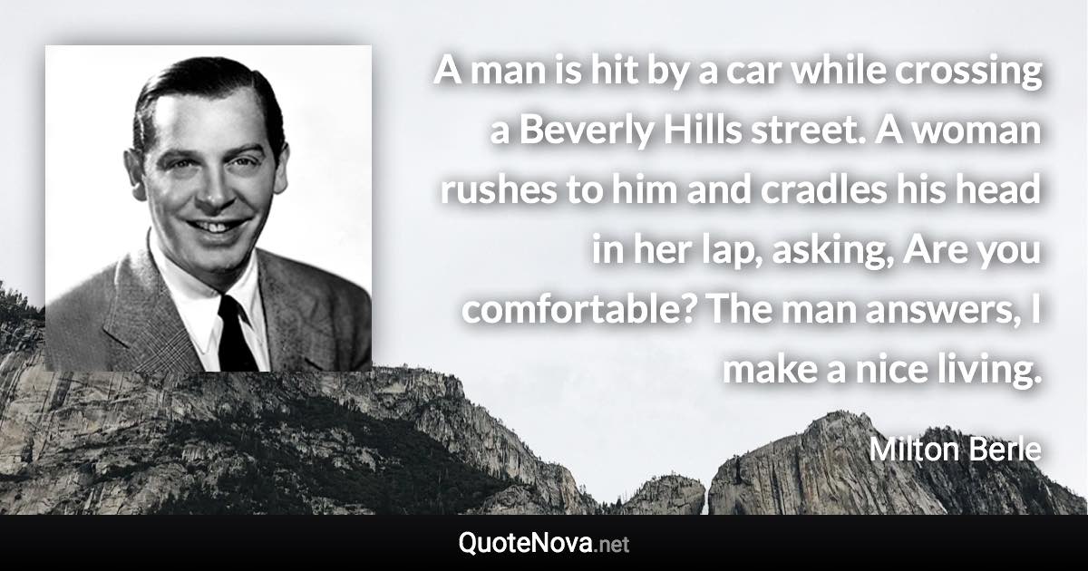 A man is hit by a car while crossing a Beverly Hills street. A woman rushes to him and cradles his head in her lap, asking, Are you comfortable? The man answers, I make a nice living. - Milton Berle quote