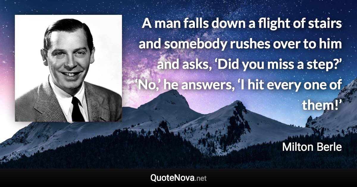 A man falls down a flight of stairs and somebody rushes over to him and asks, ‘Did you miss a step?’ ‘No,’ he answers, ‘I hit every one of them!’ - Milton Berle quote