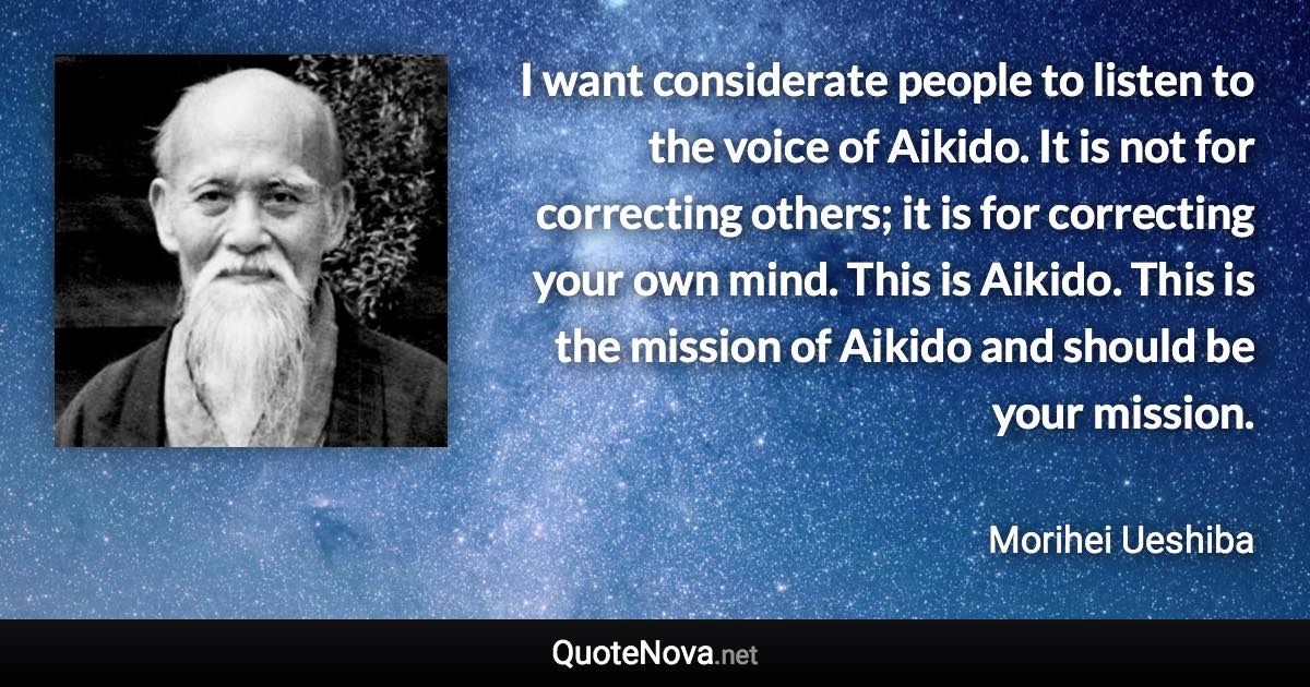 I want considerate people to listen to the voice of Aikido. It is not for correcting others; it is for correcting your own mind. This is Aikido. This is the mission of Aikido and should be your mission. - Morihei Ueshiba quote