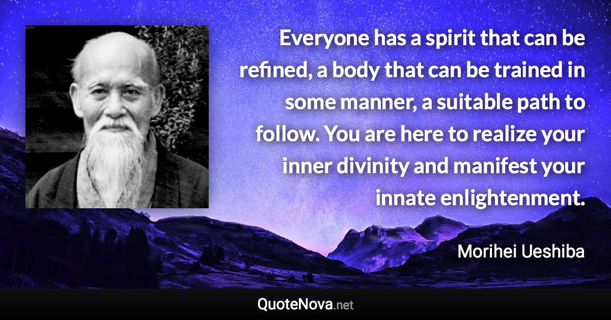 Everyone has a spirit that can be refined, a body that can be trained in some manner, a suitable path to follow. You are here to realize your inner divinity and manifest your innate enlightenment. - Morihei Ueshiba quote