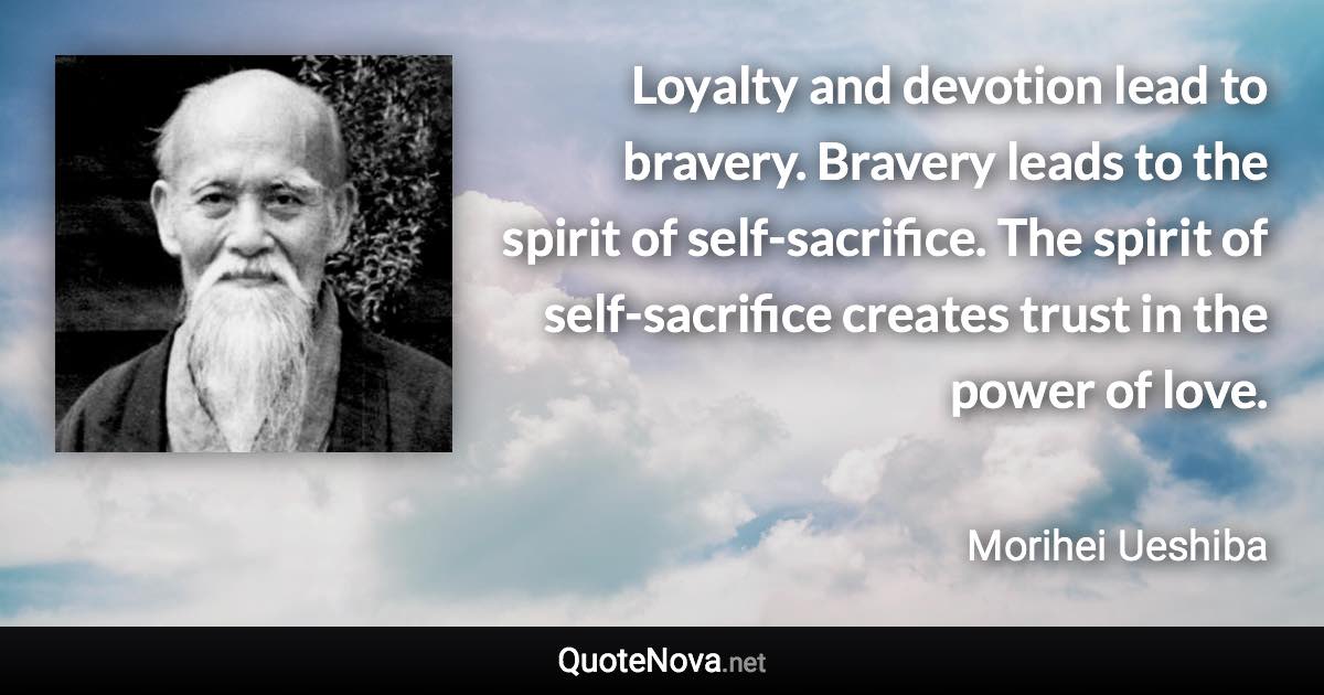 Loyalty and devotion lead to bravery. Bravery leads to the spirit of self-sacrifice. The spirit of self-sacrifice creates trust in the power of love. - Morihei Ueshiba quote