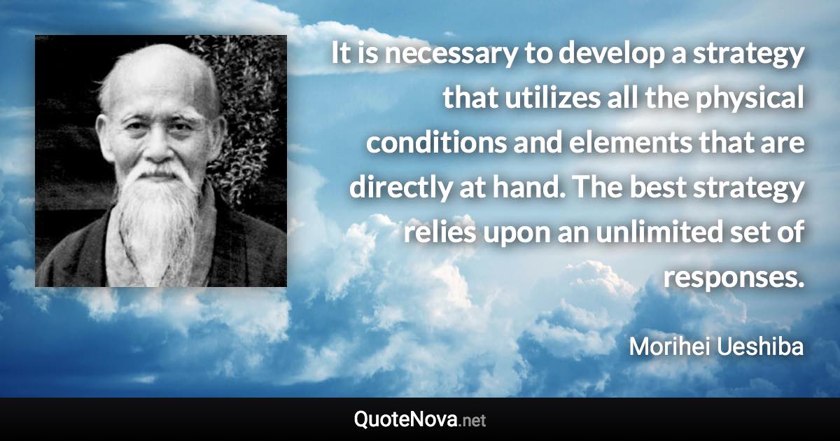 It is necessary to develop a strategy that utilizes all the physical conditions and elements that are directly at hand. The best strategy relies upon an unlimited set of responses. - Morihei Ueshiba quote