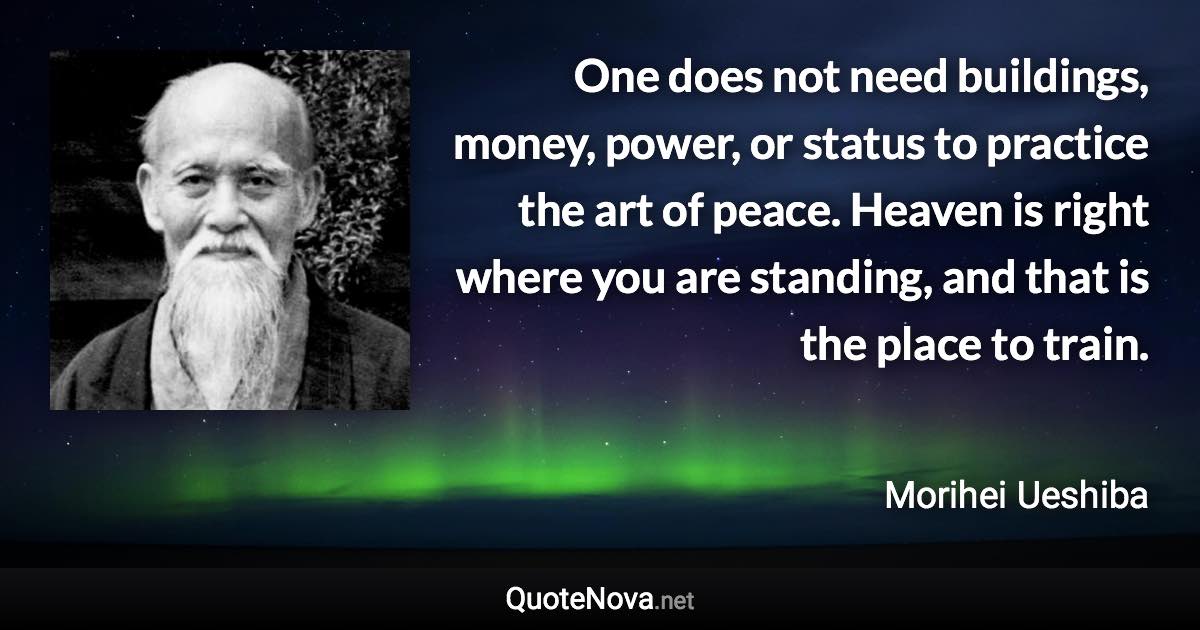 One does not need buildings, money, power, or status to practice the art of peace. Heaven is right where you are standing, and that is the place to train. - Morihei Ueshiba quote