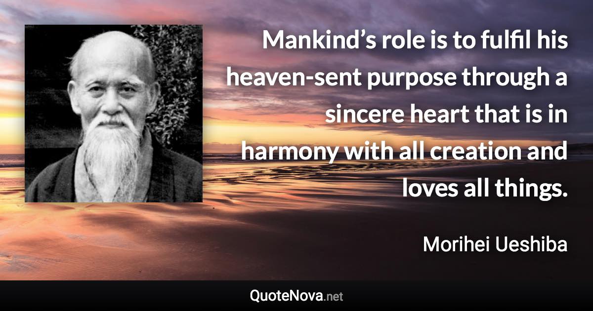 Mankind’s role is to fulfil his heaven-sent purpose through a sincere heart that is in harmony with all creation and loves all things. - Morihei Ueshiba quote