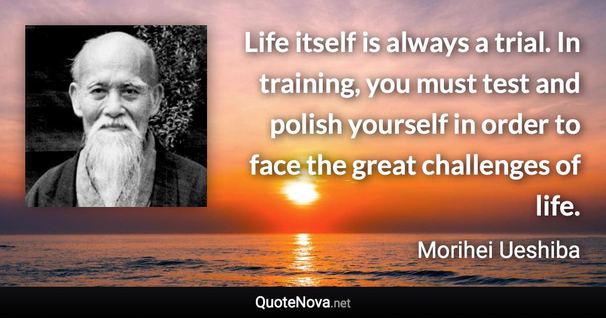 Life itself is always a trial. In training, you must test and polish yourself in order to face the great challenges of life. - Morihei Ueshiba quote