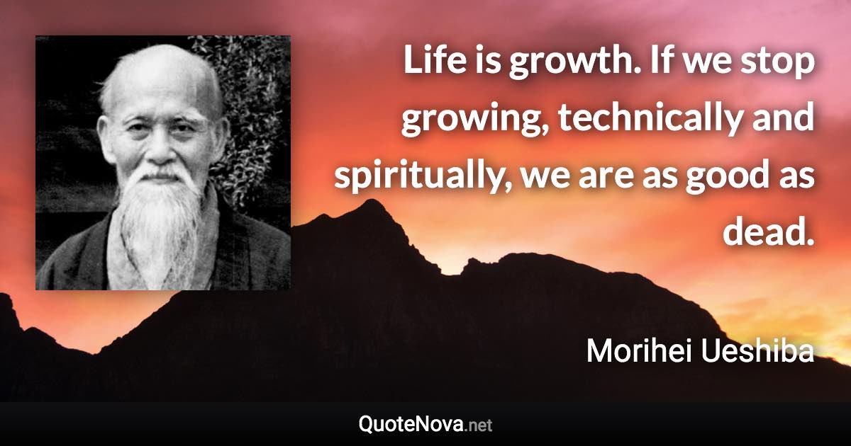 Life is growth. If we stop growing, technically and spiritually, we are as good as dead. - Morihei Ueshiba quote
