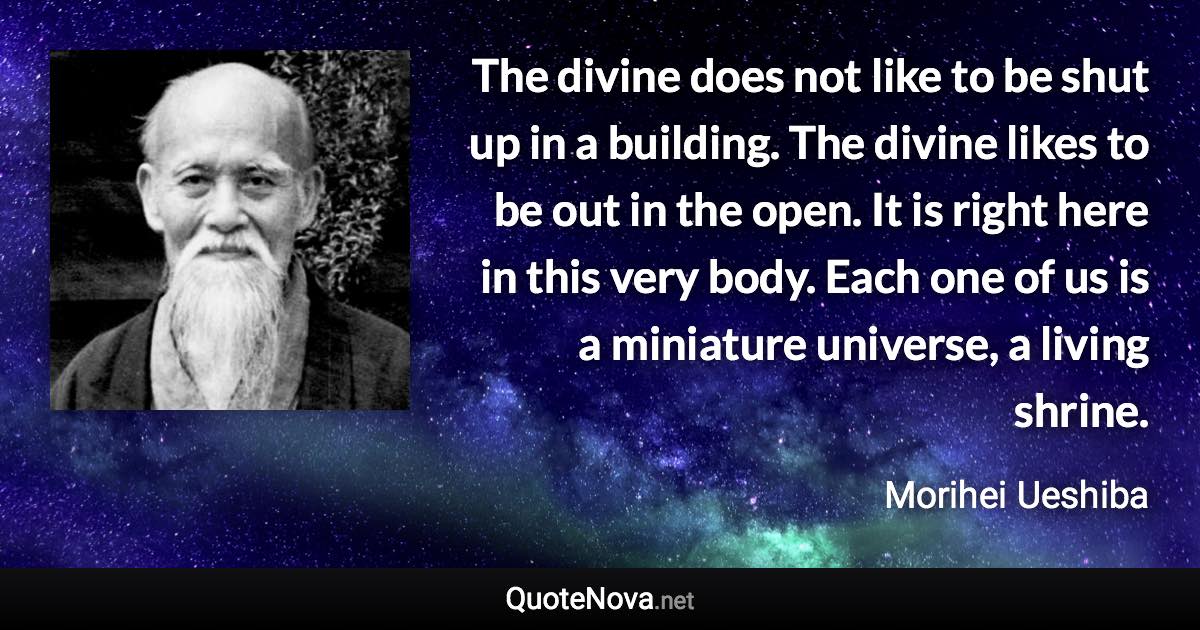 The divine does not like to be shut up in a building. The divine likes to be out in the open. It is right here in this very body. Each one of us is a miniature universe, a living shrine. - Morihei Ueshiba quote