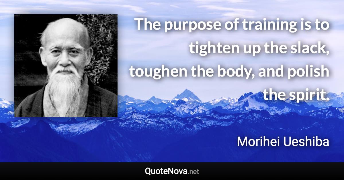 The purpose of training is to tighten up the slack, toughen the body, and polish the spirit. - Morihei Ueshiba quote