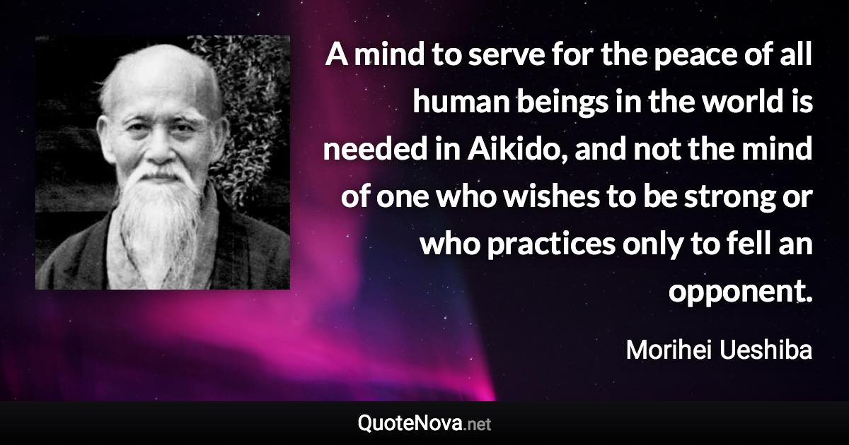 A mind to serve for the peace of all human beings in the world is needed in Aikido, and not the mind of one who wishes to be strong or who practices only to fell an opponent. - Morihei Ueshiba quote