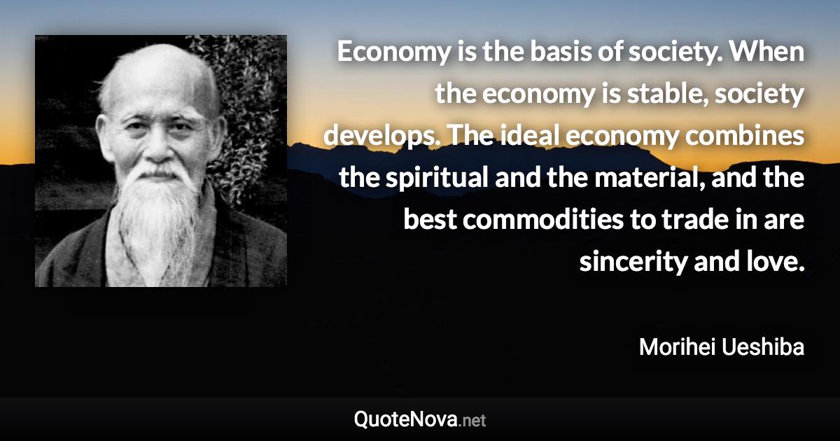 Economy is the basis of society. When the economy is stable, society develops. The ideal economy combines the spiritual and the material, and the best commodities to trade in are sincerity and love. - Morihei Ueshiba quote