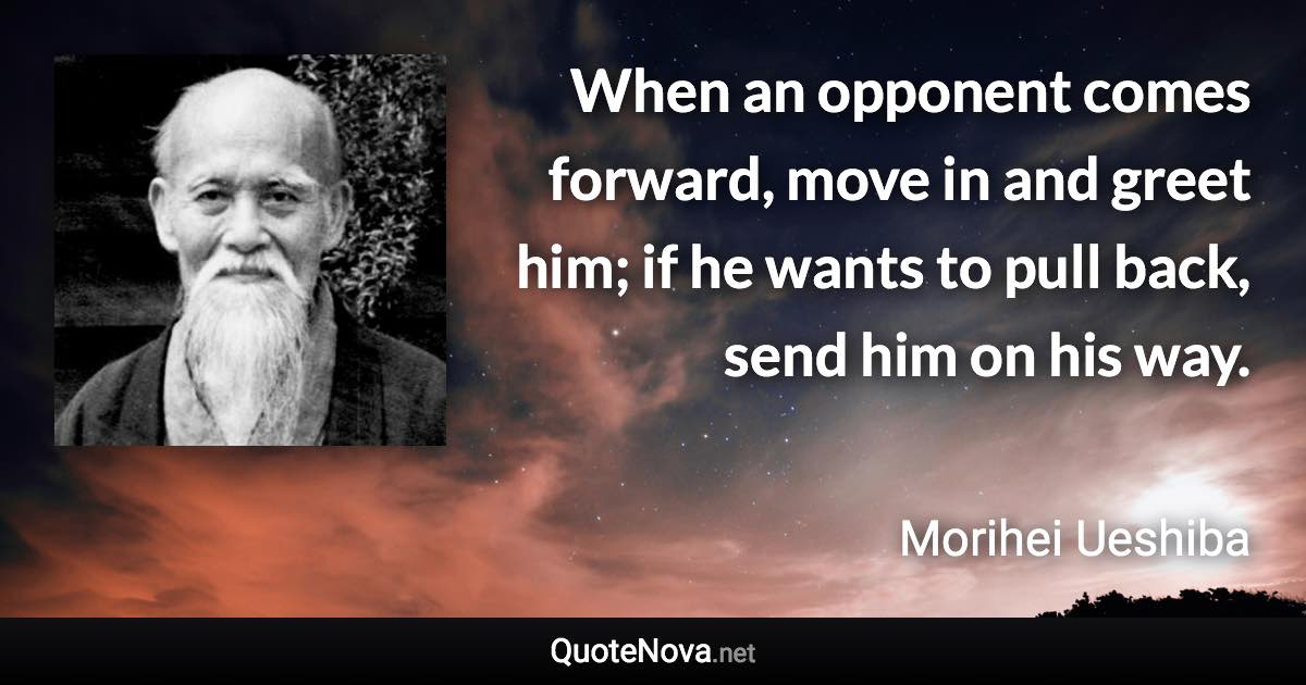 When an opponent comes forward, move in and greet him; if he wants to pull back, send him on his way. - Morihei Ueshiba quote