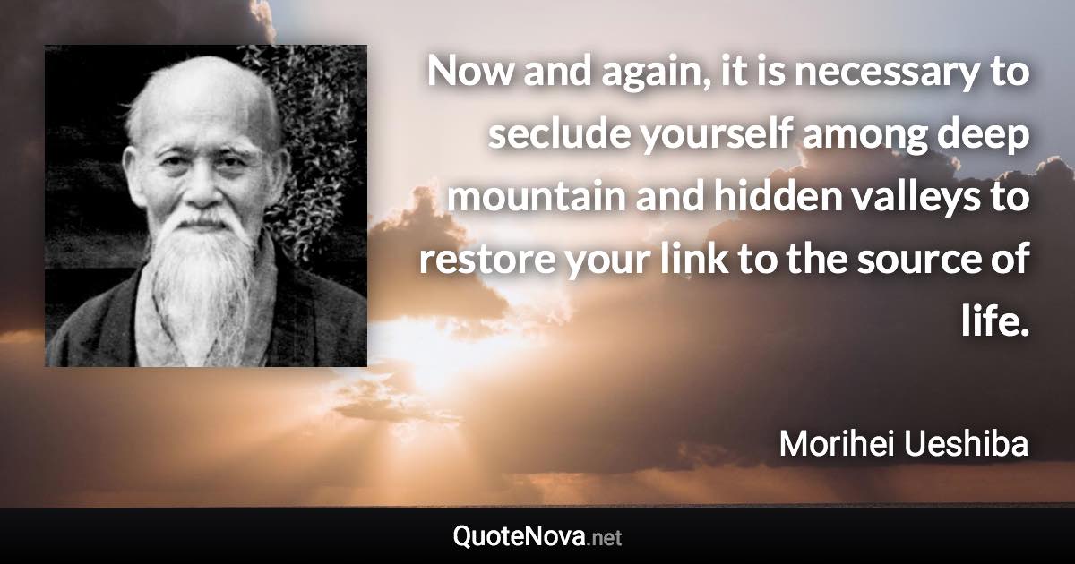 Now and again, it is necessary to seclude yourself among deep mountain and hidden valleys to restore your link to the source of life. - Morihei Ueshiba quote