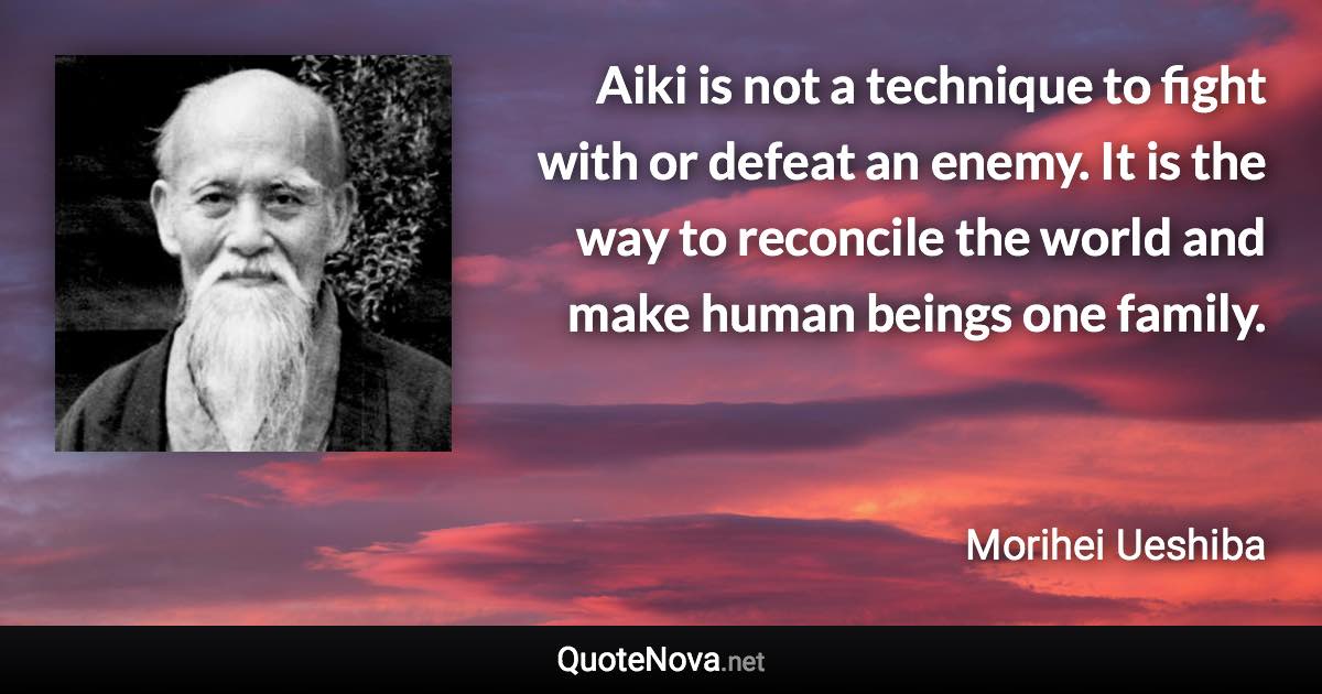 Aiki is not a technique to fight with or defeat an enemy. It is the way to reconcile the world and make human beings one family. - Morihei Ueshiba quote