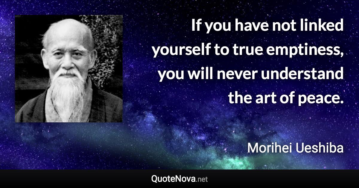 If you have not linked yourself to true emptiness, you will never understand the art of peace. - Morihei Ueshiba quote