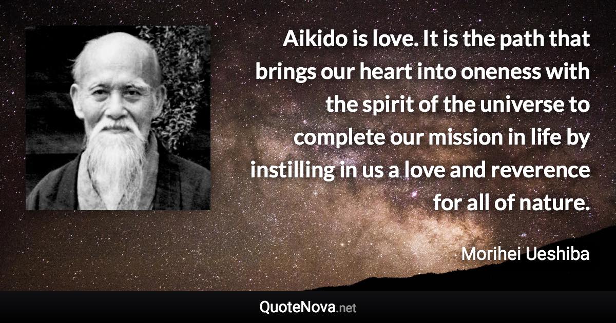 Aikido is love. It is the path that brings our heart into oneness with the spirit of the universe to complete our mission in life by instilling in us a love and reverence for all of nature. - Morihei Ueshiba quote