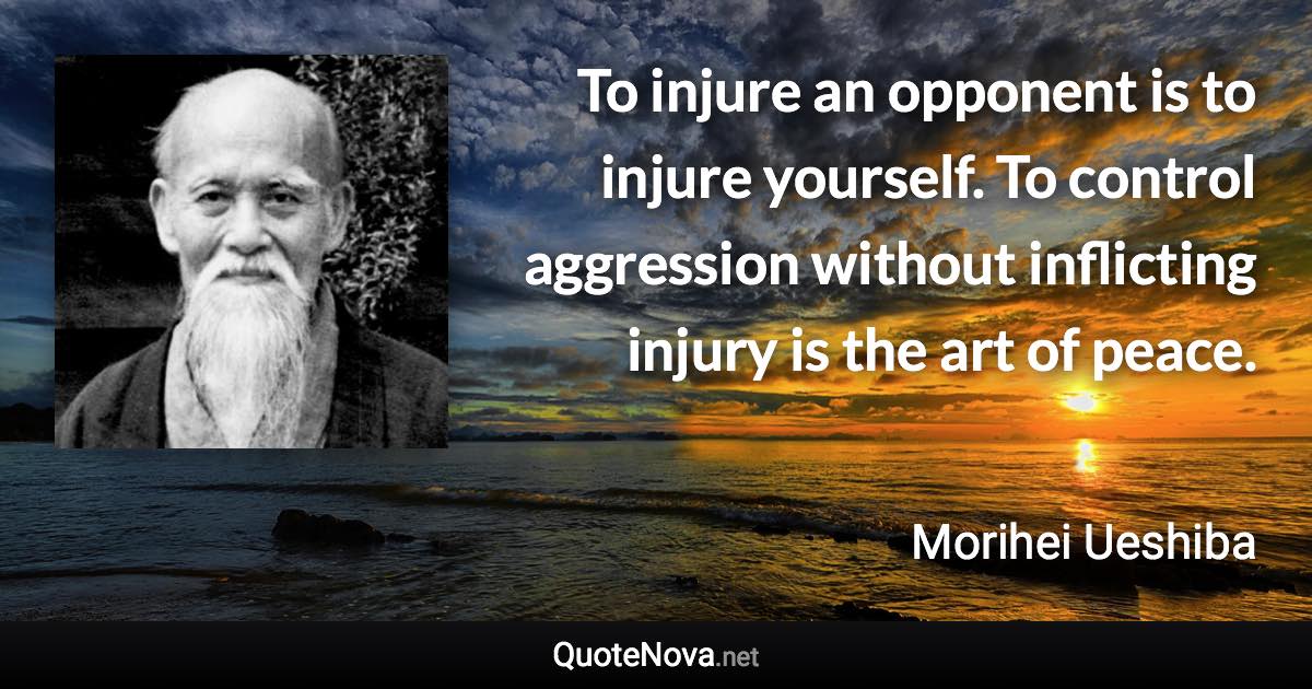 To injure an opponent is to injure yourself. To control aggression without inflicting injury is the art of peace. - Morihei Ueshiba quote