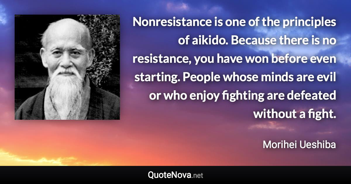 Nonresistance is one of the principles of aikido. Because there is no resistance, you have won before even starting. People whose minds are evil or who enjoy fighting are defeated without a fight. - Morihei Ueshiba quote