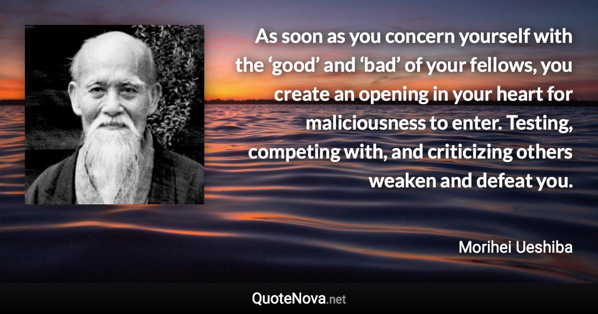 As soon as you concern yourself with the ‘good’ and ‘bad’ of your fellows, you create an opening in your heart for maliciousness to enter. Testing, competing with, and criticizing others weaken and defeat you. - Morihei Ueshiba quote