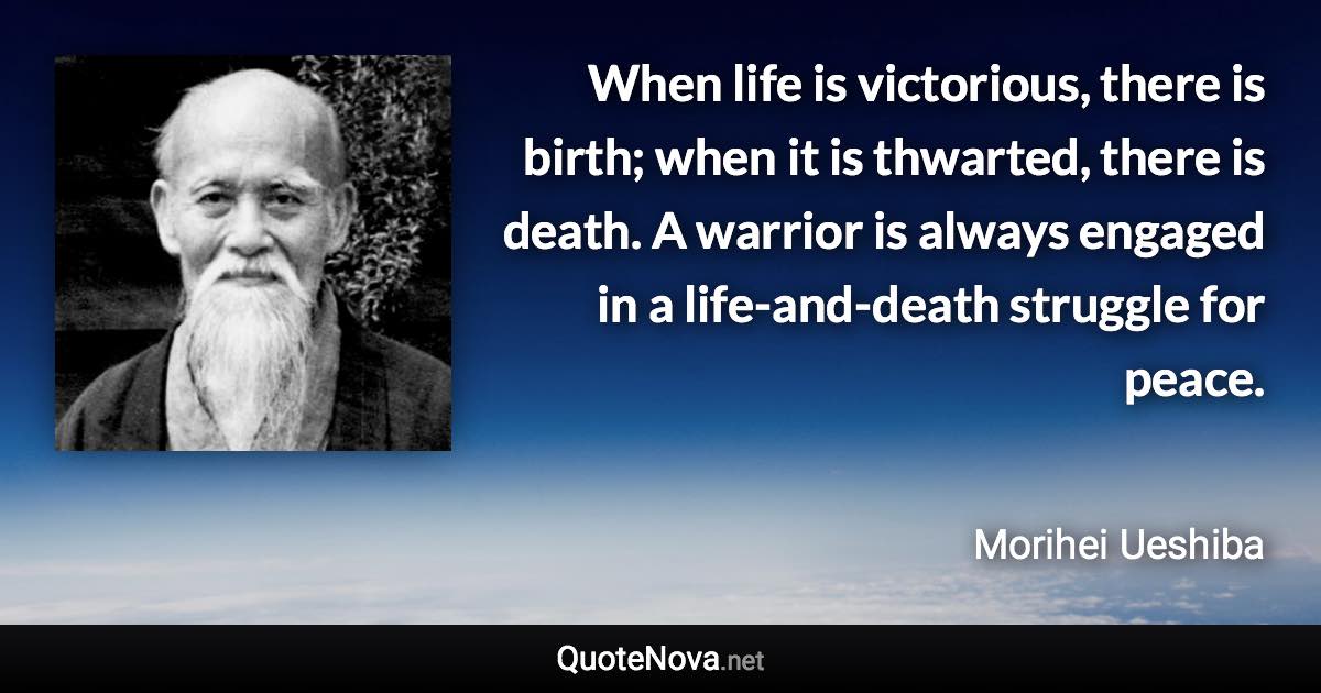 When life is victorious, there is birth; when it is thwarted, there is death. A warrior is always engaged in a life-and-death struggle for peace. - Morihei Ueshiba quote